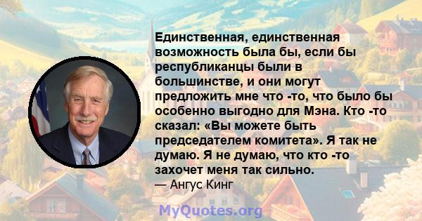 Единственная, единственная возможность была бы, если бы республиканцы были в большинстве, и они могут предложить мне что -то, что было бы особенно выгодно для Мэна. Кто -то сказал: «Вы можете быть председателем