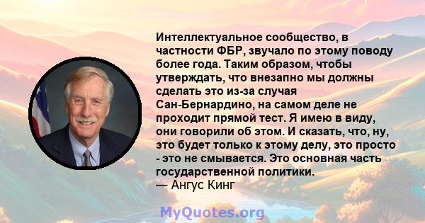 Интеллектуальное сообщество, в частности ФБР, звучало по этому поводу более года. Таким образом, чтобы утверждать, что внезапно мы должны сделать это из-за случая Сан-Бернардино, на самом деле не проходит прямой тест. Я 