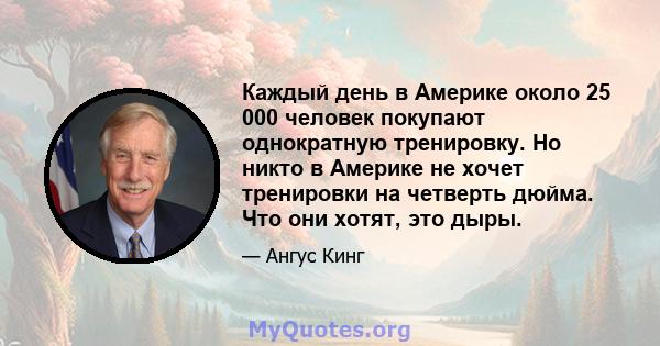 Каждый день в Америке около 25 000 человек покупают однократную тренировку. Но никто в Америке не хочет тренировки на четверть дюйма. Что они хотят, это дыры.