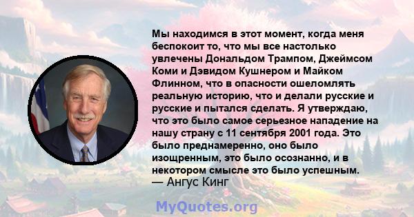 Мы находимся в этот момент, когда меня беспокоит то, что мы все настолько увлечены Дональдом Трампом, Джеймсом Коми и Дэвидом Кушнером и Майком Флинном, что в опасности ошеломлять реальную историю, что и делали русские