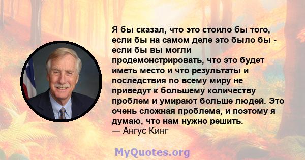 Я бы сказал, что это стоило бы того, если бы на самом деле это было бы - если бы вы могли продемонстрировать, что это будет иметь место и что результаты и последствия по всему миру не приведут к большему количеству