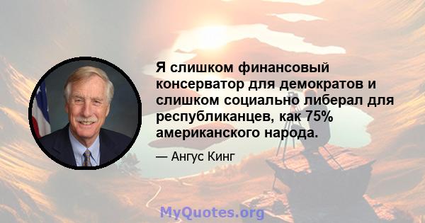 Я слишком финансовый консерватор для демократов и слишком социально либерал для республиканцев, как 75% американского народа.