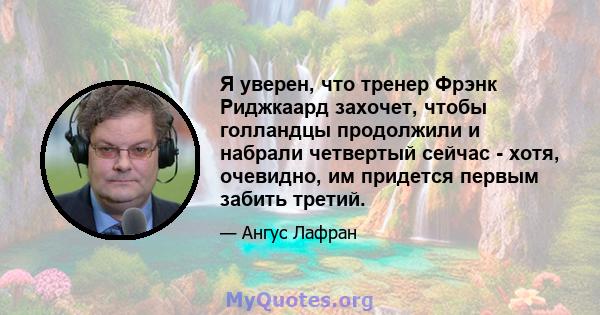 Я уверен, что тренер Фрэнк Риджкаард захочет, чтобы голландцы продолжили и набрали четвертый сейчас - хотя, очевидно, им придется первым забить третий.