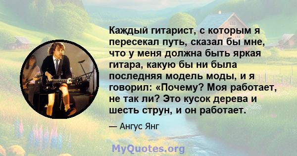 Каждый гитарист, с которым я пересекал путь, сказал бы мне, что у меня должна быть яркая гитара, какую бы ни была последняя модель моды, и я говорил: «Почему? Моя работает, не так ли? Это кусок дерева и шесть струн, и