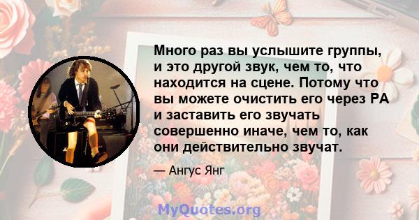 Много раз вы услышите группы, и это другой звук, чем то, что находится на сцене. Потому что вы можете очистить его через PA и заставить его звучать совершенно иначе, чем то, как они действительно звучат.