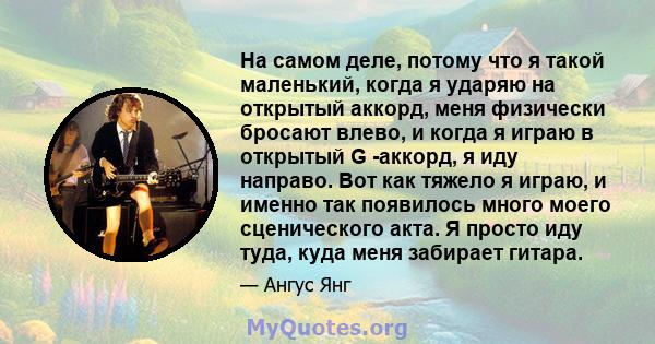 На самом деле, потому что я такой маленький, когда я ударяю на открытый аккорд, меня физически бросают влево, и когда я играю в открытый G -аккорд, я иду направо. Вот как тяжело я играю, и именно так появилось много