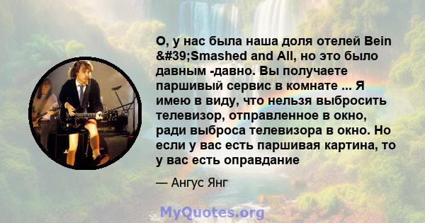 О, у нас была наша доля отелей Bein 'Smashed and All, но это было давным -давно. Вы получаете паршивый сервис в комнате ... Я имею в виду, что нельзя выбросить телевизор, отправленное в окно, ради выброса телевизора 