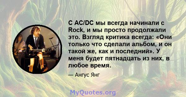 С AC/DC мы всегда начинали с Rock, и мы просто продолжали это. Взгляд критика всегда: «Они только что сделали альбом, и он такой же, как и последний». У меня будет пятнадцать из них, в любое время.