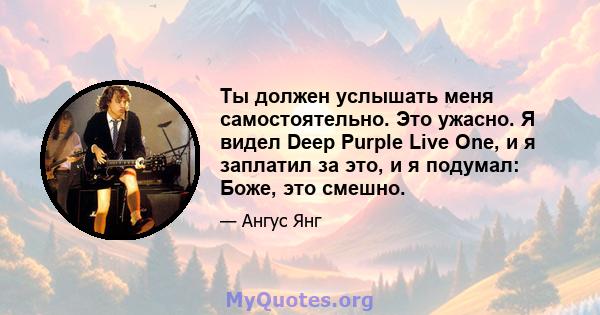 Ты должен услышать меня самостоятельно. Это ужасно. Я видел Deep Purple Live One, и я заплатил за это, и я подумал: Боже, это смешно.