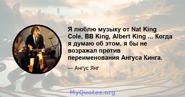 Я люблю музыку от Nat King Cole, BB King, Albert King ... Когда я думаю об этом, я бы не возражал против переименования Ангуса Кинга.