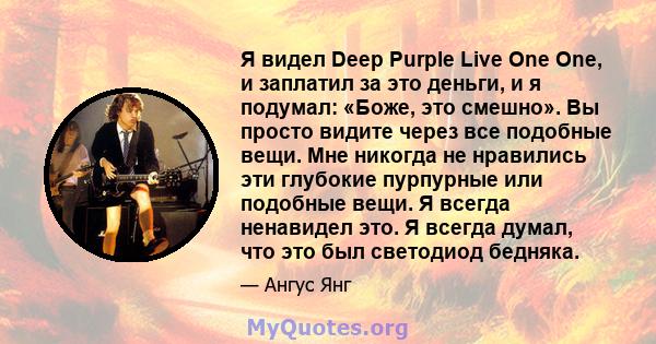 Я видел Deep Purple Live One One, и заплатил за это деньги, и я подумал: «Боже, это смешно». Вы просто видите через все подобные вещи. Мне никогда не нравились эти глубокие пурпурные или подобные вещи. Я всегда