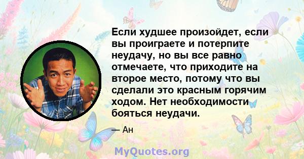 Если худшее произойдет, если вы проиграете и потерпите неудачу, но вы все равно отмечаете, что приходите на второе место, потому что вы сделали это красным горячим ходом. Нет необходимости бояться неудачи.