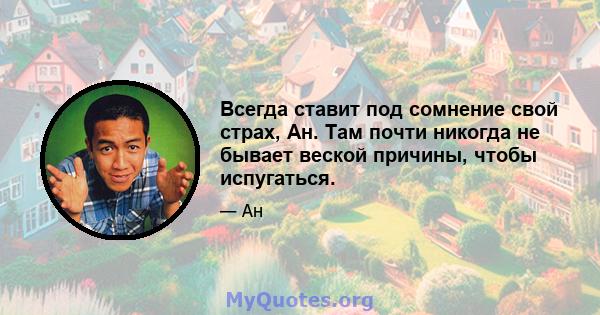 Всегда ставит под сомнение свой страх, Ан. Там почти никогда не бывает веской причины, чтобы испугаться.