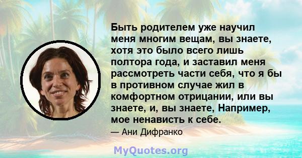 Быть родителем уже научил меня многим вещам, вы знаете, хотя это было всего лишь полтора года, и заставил меня рассмотреть части себя, что я бы в противном случае жил в комфортном отрицании, или вы знаете, и, вы знаете, 