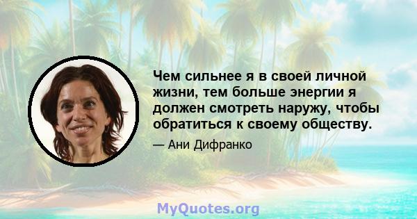 Чем сильнее я в своей личной жизни, тем больше энергии я должен смотреть наружу, чтобы обратиться к своему обществу.