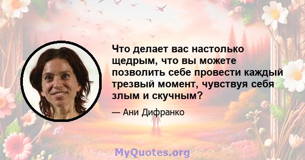 Что делает вас настолько щедрым, что вы можете позволить себе провести каждый трезвый момент, чувствуя себя злым и скучным?