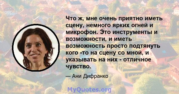 Что ж, мне очень приятно иметь сцену, немного ярких огней и микрофон. Это инструменты и возможности, и иметь возможность просто подтянуть кого -то на сцену со мной, и указывать на них - отличное чувство.