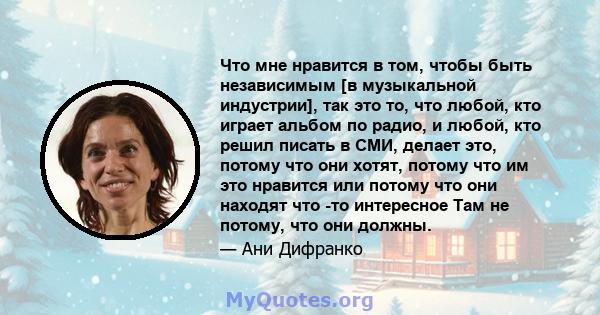 Что мне нравится в том, чтобы быть независимым [в музыкальной индустрии], так это то, что любой, кто играет альбом по радио, и любой, кто решил писать в СМИ, делает это, потому что они хотят, потому что им это нравится