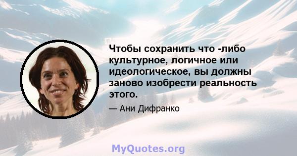 Чтобы сохранить что -либо культурное, логичное или идеологическое, вы должны заново изобрести реальность этого.