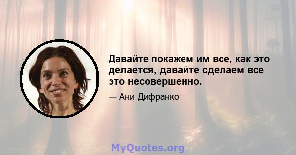 Давайте покажем им все, как это делается, давайте сделаем все это несовершенно.