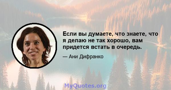 Если вы думаете, что знаете, что я делаю не так хорошо, вам придется встать в очередь.