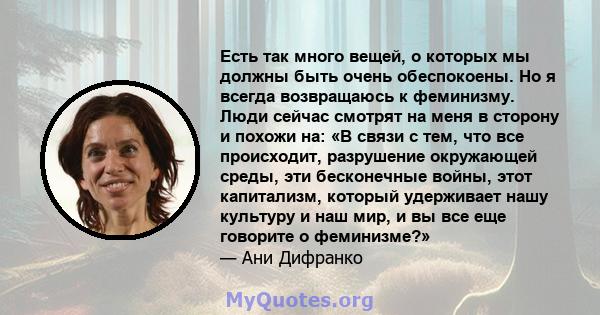 Есть так много вещей, о которых мы должны быть очень обеспокоены. Но я всегда возвращаюсь к феминизму. Люди сейчас смотрят на меня в сторону и похожи на: «В связи с тем, что все происходит, разрушение окружающей среды,