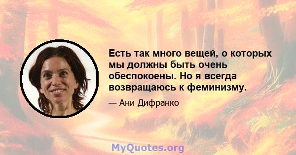 Есть так много вещей, о которых мы должны быть очень обеспокоены. Но я всегда возвращаюсь к феминизму.