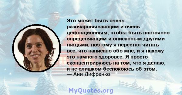 Это может быть очень разочаровывающим и очень дефляционным, чтобы быть постоянно определяющим и описанным другими людьми, поэтому я перестал читать все, что написано обо мне, и я нахожу это намного здоровее. Я просто