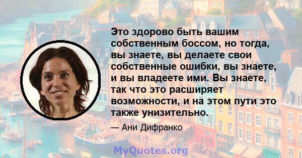 Это здорово быть вашим собственным боссом, но тогда, вы знаете, вы делаете свои собственные ошибки, вы знаете, и вы владеете ими. Вы знаете, так что это расширяет возможности, и на этом пути это также унизительно.