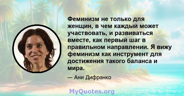 Феминизм не только для женщин, в чем каждый может участвовать, и развиваться вместе, как первый шаг в правильном направлении. Я вижу феминизм как инструмент для достижения такого баланса и мира.