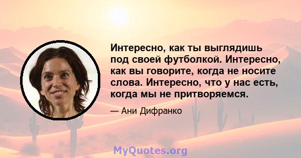 Интересно, как ты выглядишь под своей футболкой. Интересно, как вы говорите, когда не носите слова. Интересно, что у нас есть, когда мы не притворяемся.