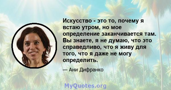 Искусство - это то, почему я встаю утром, но мое определение заканчивается там. Вы знаете, я не думаю, что это справедливо, что я живу для того, что я даже не могу определить.