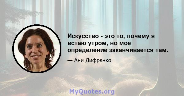 Искусство - это то, почему я встаю утром, но мое определение заканчивается там.