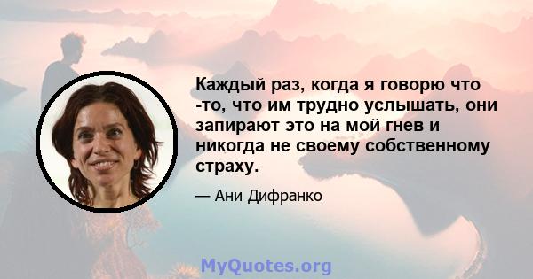 Каждый раз, когда я говорю что -то, что им трудно услышать, они запирают это на мой гнев и никогда не своему собственному страху.