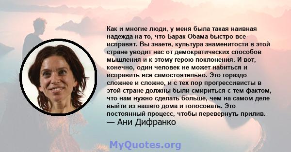 Как и многие люди, у меня была такая наивная надежда на то, что Барак Обама быстро все исправят. Вы знаете, культура знаменитости в этой стране уводит нас от демократических способов мышления и к этому герою поклонения. 