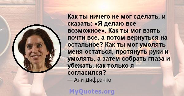 Как ты ничего не мог сделать, и сказать: «Я делаю все возможное». Как ты мог взять почти все, а потом вернуться на остальное? Как ты мог умолять меня остаться, протянуть руки и умолять, а затем собрать глаза и убежать,