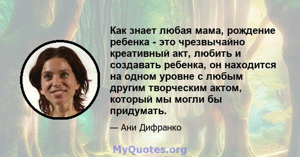 Как знает любая мама, рождение ребенка - это чрезвычайно креативный акт, любить и создавать ребенка, он находится на одном уровне с любым другим творческим актом, который мы могли бы придумать.