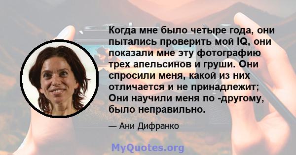 Когда мне было четыре года, они пытались проверить мой IQ, они показали мне эту фотографию трех апельсинов и груши. Они спросили меня, какой из них отличается и не принадлежит; Они научили меня по -другому, было