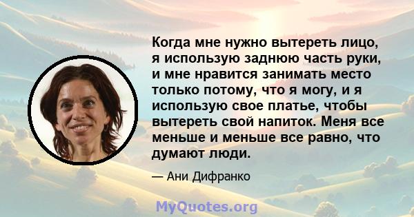 Когда мне нужно вытереть лицо, я использую заднюю часть руки, и мне нравится занимать место только потому, что я могу, и я использую свое платье, чтобы вытереть свой напиток. Меня все меньше и меньше все равно, что