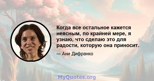 Когда все остальное кажется неясным, по крайней мере, я узнаю, что сделаю это для радости, которую она приносит.