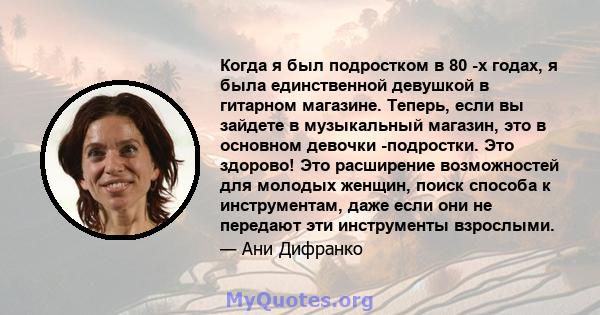 Когда я был подростком в 80 -х годах, я была единственной девушкой в ​​гитарном магазине. Теперь, если вы зайдете в музыкальный магазин, это в основном девочки -подростки. Это здорово! Это расширение возможностей для