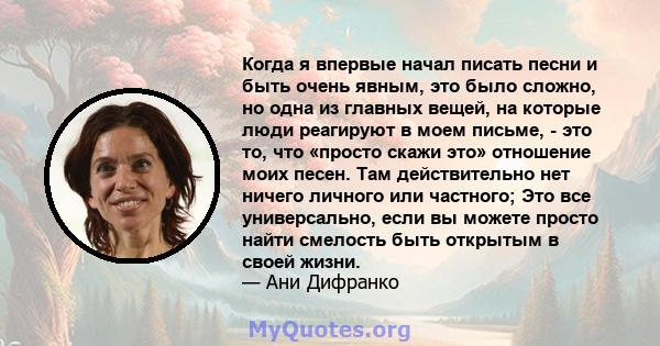 Когда я впервые начал писать песни и быть очень явным, это было сложно, но одна из главных вещей, на которые люди реагируют в моем письме, - это то, что «просто скажи это» отношение моих песен. Там действительно нет