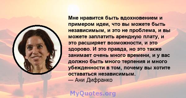 Мне нравится быть вдохновением и примером идеи, что вы можете быть независимым, и это не проблема, и вы можете заплатить арендную плату, и это расширяет возможности, и это здорово. И это правда, но это также занимает