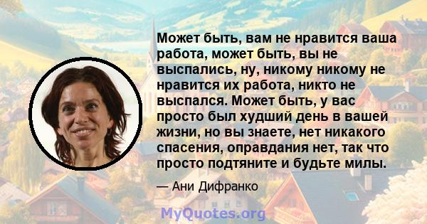 Может быть, вам не нравится ваша работа, может быть, вы не выспались, ну, никому никому не нравится их работа, никто не выспался. Может быть, у вас просто был худший день в вашей жизни, но вы знаете, нет никакого