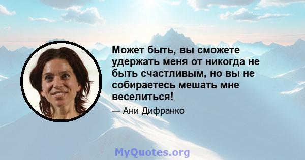 Может быть, вы сможете удержать меня от никогда не быть счастливым, но вы не собираетесь мешать мне веселиться!