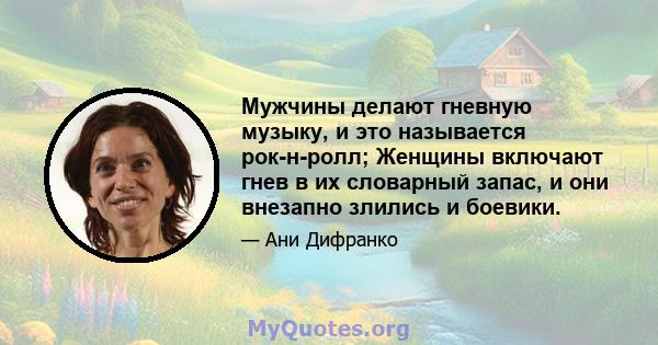 Мужчины делают гневную музыку, и это называется рок-н-ролл; Женщины включают гнев в их словарный запас, и они внезапно злились и боевики.