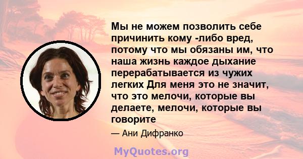 Мы не можем позволить себе причинить кому -либо вред, потому что мы обязаны им, что наша жизнь каждое дыхание перерабатывается из чужих легких Для меня это не значит, что это мелочи, которые вы делаете, мелочи, которые