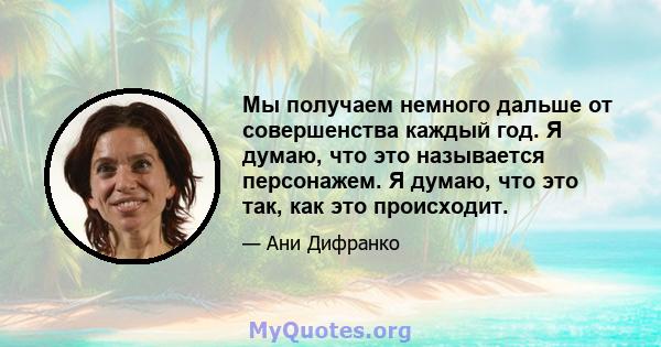 Мы получаем немного дальше от совершенства каждый год. Я думаю, что это называется персонажем. Я думаю, что это так, как это происходит.