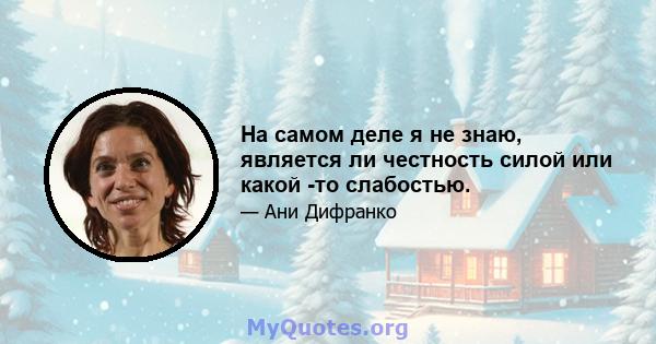 На самом деле я не знаю, является ли честность силой или какой -то слабостью.