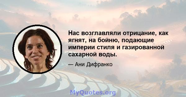 Нас возглавляли отрицание, как ягнят, на бойню, подающие империи стиля и газированной сахарной воды.